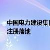 中国电力建设集团有限公司旗下2家子公司相继在江东新区注册落地