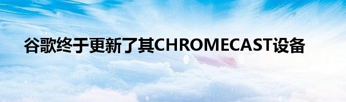 谷歌终于更新了其CHROMECAST设备