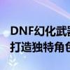 DNF幻化武器系统详解：定制专属武器外观，打造独特角色魅力