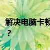 解决电脑卡顿问题：电脑使用久了卡顿怎么办？