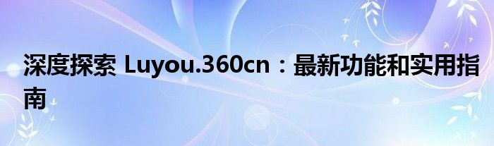 深度探索 Luyou.360cn：最新功能和实用指南