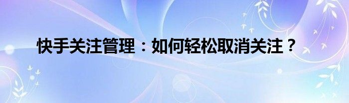 快手关注管理在哪里看（快手关注管理:如何轻松取消关注功能）