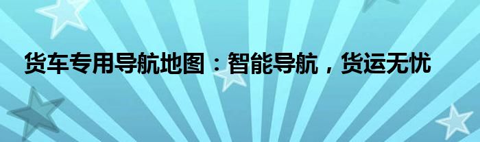 货车导航地图哪个好用准确（货车导航地图免费下载）