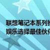 联想笔记本系列推荐：探寻最佳笔记本系列，为你的工作或娱乐选择最佳伙伴