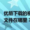 优酷下载的视频文件位置解析：找到你的视频文件在哪里？