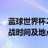 蓝球世界杯2019赛程表详解：赛事安排、对战时间及地点全攻略